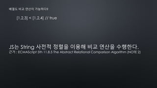 [1,2,3] < [1,2,4] // true
배열도 비교 연산이 가능하다?
JS는 String 사전적 정렬을 이용해 비교 연산을 수행한다.
근거 : ECMAScript 5th 11.8.5 The Abstract Relational Comparison Algorithm (NOTE 2)
 