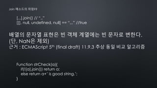 [,,,].join() // “,,”
[[], null, undefined, null] == “,,,” //true
Join 메소드의 위엄??
배열의 문자열 표현은 빈 객체 계열에는 빈 문자로 변한다.
(단, NaN은 제외)
근거 : ECMAScript 5th (final draft) 11.9.3 추상 동일 비교 알고리즘
Function strCheck(a){
if(![a].join()) return a;
else return a+’ is good string.’;
}
 