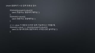 isNaN 응용하기 = ID 입력 유효성 검사
If(!isNaN(parseInt(value))){
alert(‘첫글자는 영문부터 해주삼.’);
}
If(!isNaN(+value)){
alert(‘영문자는 포함해주삼.’);
}
// => value 가 영문과 숫자만 입력 가능하다고 가정할 때,
If(isNaN(+value) || isNaN(parseInt(value))){
alert(‘ID 형식에 맞춰 영문자부터 시작한 ID로 넣어주삼.’);
}
 
