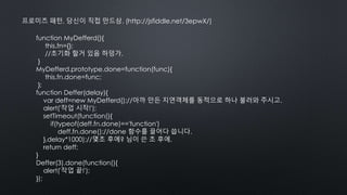 프로미즈 패턴, 당신이 직접 만드삼. (http://jsfiddle.net/3epwX/)
function MyDefferd(){
this.fn={};
//초기화 할거 있음 하덩가.
}
MyDefferd.prototype.done=function(func){
this.fn.done=func;
};
function Deffer(delay){
var deff=new MyDefferd();//아까 만든 지연객체를 동적으로 하나 불러와 주시고.
alert('작업 시작!');
setTimeout(function(){
if(typeof(deff.fn.done)=='function')
deff.fn.done();//done 함수를 끌어다 씁니다.
},delay*1000);//몇초 후에? 님이 쓴 초 후에.
return deff;
}
Deffer(3).done(function(){
alert('작업 끝!');
});
 