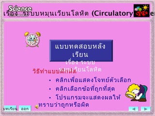 วิธีทำาแบบฝึกหัด
• คลิกเพื่อแสดงโจทย์ตัวเลือก
• คลิกเลือกข้อที่ถูกที่สุด
• โปรแกรมจะแสดงผลให้
ทราบว่าถูกหรือผิด
เรื่อง ระบบหมุนเวียนโลหิต (Circulatory System
บทเรียน ออก
แบบทดสอบหลัง
เรียน
เรื่อง ระบบ
หมุนเวียนโลหิต
 