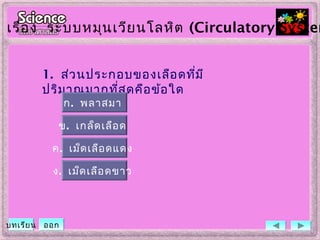 1. ส่วนประกอบของเลือดที่มี
ปริมาณมากที่สุดคือข้อใด
ข. เกล็ดเลือด
ค. เม็ดเลือดแดง
ง. เม็ดเลือดขาว
ก. พลาสมา
เรื่อง ระบบหมุนเวียนโลหิต (Circulatory System
บทเรียน ออก
 