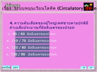 4. ความดันเลือดของผู้ใหญ่เพศชายตามปกติมี
ค่าเฉลี่ยประมาณกี่มิลลิเมตรของปรอท
ข. 110 / 70 มิลลิเมตรของปรอท
ค. 120 / 80 มิลลิเมตรของปรอท
ง. 130 / 90 มิลลิเมตรของปรอท
ก. 90 / 60 มิลลิเมตรของปรอท
เรื่อง ระบบหมุนเวียนโลหิต (Circulatory System
บทเรียน ออก
 