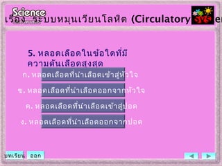 5. หลอดเลือดในข้อใดที่มี
ความดันเลือดสูงสุด
ข. หลอดเลือดที่นำาเลือดออกจากหัวใจ
ค. หลอดเลือดที่นำาเลือดเข้าสู่ปอด
ง. หลอดเลือดที่นำาเลือดออกจากปอด
ก. หลอดเลือดที่นำาเลือดเข้าสู่หัวใจ
เรื่อง ระบบหมุนเวียนโลหิต (Circulatory System
บทเรียน ออก
 