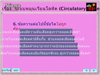 6. ข้อความต่อไปนี้ข้อใดไม่ถูก
ต้อง
. ภายในหลอดเลือดดำามีลิ้นกั้น ส่วนหลอดเลือดแดงไม่มี
ผนังของหลอดเลือดดำาหนามากกว่าผนังของหลอดเลือดแดง
เลือดในหลอดเลือดแดงมีแก๊สออกซิเจน สูงกว่าหลอดเลือดดำา
ก. หลอดเลือดแดงมีความดันเลือดสูงกว่าหลอดเลือดดำา
เรื่อง ระบบหมุนเวียนโลหิต (Circulatory System
บทเรียน ออก
 