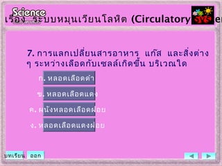 7. การแลกเปลี่ยนสารอาหาร แก๊ส และสิ่งต่าง
ๆ ระหว่างเลือดกับเซลล์เกิดขึ้น บริเวณใด
ข. หลอดเลือดแดง
ค. ผนังหลอดเลือดฝอย
ง. หลอดเลือดแดงฝอย
ก. หลอดเลือดดำา
เรื่อง ระบบหมุนเวียนโลหิต (Circulatory System
บทเรียน ออก
 