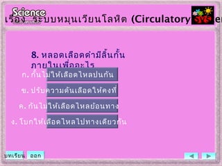 8. หลอดเลือดดำามีลิ้นกั้น
ภายในเพื่ออะไร
ข. ปรับความดันเลือดให้คงที่
ค. กันไม่ให้เลือดไหลย้อนทาง
ง. โบกให้เลือดไหลไปทางเดียวกัน
ก. กั้นไม่ให้เลือดไหลปนกัน
เรื่อง ระบบหมุนเวียนโลหิต (Circulatory System
บทเรียน ออก
 
