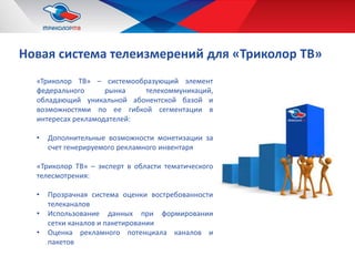 Новая система телеизмерений для «Триколор ТВ»
«Триколор ТВ» – системообразующий элемент
федерального рынка телекоммуникаций,
обладающий уникальной абонентской базой и
возможностями по ее гибкой сегментации в
интересах рекламодателей:
• Дополнительные возможности монетизации за
счет генерируемого рекламного инвентаря
«Триколор ТВ» – эксперт в области тематического
телесмотрения:
• Прозрачная система оценки востребованности
телеканалов
• Использование данных при формировании
сетки каналов и пакетировании
• Оценка рекламного потенциала каналов и
пакетов
 