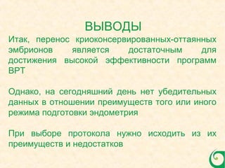 Итак, перенос криоконсервированных-оттаянных
эмбрионов является достаточным для
достижения высокой эффективности программ
ВРТ
Однако, на сегодняшний день нет убедительных
данных в отношении преимуществ того или иного
режима подготовки эндометрия
При выборе протокола нужно исходить из их
преимуществ и недостатков
ВЫВОДЫ
 