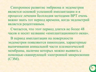 Синхронное развитие эмбриона и эндометрия
является основой успешной имплантации и в
процессе лечения бесплодия методами ВРТ очень
важно знать тот период времени, когда эндометрий
является рецептивным.
Считается, что этот период длится не более 48
часов и носит название «имплантационного окна».
В период имплантации на поверхности
эндометрия появляются пиноподии, характерные
выпячивания апикальной части плазматической
мембраны, наличие которых можно выявить с
помощью сканирующей электронной микроскопии
(СЭМ).
 