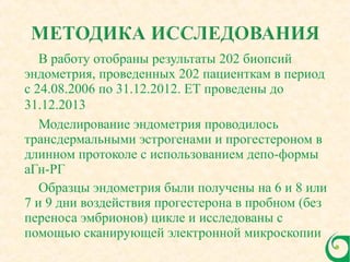 В работу отобраны результаты 202 биопсий
эндометрия, проведенных 202 пациенткам в период
с 24.08.2006 по 31.12.2012. ЕТ проведены до
31.12.2013
Моделирование эндометрия проводилось
трансдермальными эстрогенами и прогестероном в
длинном протоколе с использованием депо-формы
аГн-РГ
Образцы эндометрия были получены на 6 и 8 или
7 и 9 дни воздействия прогестерона в пробном (без
переноса эмбрионов) цикле и исследованы с
помощью сканирующей электронной микроскопии
 