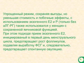 Упрощенный режим, сохраняя выгоды, но
уменьшая стоимость и побочные эффекты, с
использованием экзогенного E2 и P (только без
аЛГ-РГ) также использовался у женщин с
сохраненной яичниковой функцией.
При этом подходе прием экзогенного E2,
инициированый в первый день менструального
цикла, предотвращает рост фолликулов,
подавляя выработку ФСГ и, следовательно,
предотвращает спонтанную овуляцию.
 