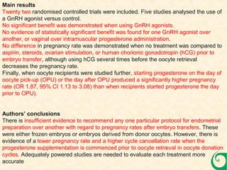 Main results
Twenty two randomised controlled trials were included. Five studies analysed the use of
a GnRH agonist versus control.
No significant benefit was demonstrated when using GnRH agonists.
No evidence of statistically significant benefit was found for one GnRH agonist over
another, or vaginal over intramuscular progesterone administration.
No difference in pregnancy rate was demonstrated when no treatment was compared to
aspirin, steroids, ovarian stimulation, or human chorionic gonadotropin (hCG) prior to
embryo transfer, although using hCG several times before the oocyte retrieval
decreases the pregnancy rate.
Finally, when oocyte recipients were studied further, starting progesterone on the day of
oocyte pick-up (OPU) or the day after OPU produced a significantly higher pregnancy
rate (OR 1.87, 95% CI 1.13 to 3.08) than when recipients started progesterone the day
prior to OPU).
Authors’ conclusions
There is insufficient evidence to recommend any one particular protocol for endometrial
preparation over another with regard to pregnancy rates after embryo transfers. These
were either frozen embryos or embryos derived from donor oocytes. However, there is
evidence of a lower pregnancy rate and a higher cycle cancellation rate when the
progesterone supplementation is commenced prior to oocyte retrieval in oocyte donation
cycles. Adequately powered studies are needed to evaluate each treatment more
accurate
 