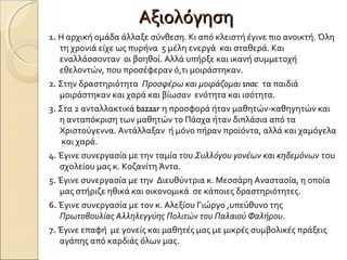 ΑξιολόγησηΑξιολόγηση
1. Η αρχική ομάδα άλλαξε σύνθεση. Κι από κλειστή έγινε πιο ανοικτή. Όλη
τη χρονιά είχε ως πυρήνα 5 μέλη ενεργά και σταθερά. Και
εναλλάσσονταν οι βοηθοί. Αλλά υπήρξε και ικανή συμμετοχή
εθελοντών, που προσέφεραν ό,τι μοιράστηκαν.
2. Στην δραστηριότητα Προσφέρω και μοιράζομαι snac τα παιδιά
μοιράστηκαν και χαρά και βίωσαν ενότητα και ισότητα.
3. Στα 2 ανταλλακτικά bazaar η προσφορά ήταν μαθητών-καθηγητών και
η ανταπόκριση των μαθητών το Πάσχα ήταν διπλάσια από τα
Χριστούγεννα. Αντάλλαξαν ή μόνο πήραν προϊόντα, αλλά και χαμόγελα
και χαρά.
4. Έγινε συνεργασία με την ταμία του Συλλόγου γονέων και κηδεμόνων του
σχολείου μας κ. Κοζανίτη Άντα.
5. Έγινε συνεργασία με την Διευθύντρια κ. Μεσσάρη Αναστασία, η οποία
μας στήριζε ηθικά και οικονομικά σε κάποιες δραστηριότητες.
6. Έγινε συνεργασία με τον κ. Αλεξίου Γιώργο ,υπεύθυνο της
Πρωτοβουλίας Αλληλεγγύης Πολιτών του Παλαιού Φαλήρου.
7. Έγινε επαφή με γονείς και μαθητές μας με μικρές συμβολικές πράξεις
αγάπης από καρδιάς όλων μας.
 