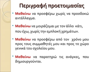 Περιγραφή προετοιμασίαςΠεριγραφή προετοιμασίας
 Μαθαίνω να προσφέρω χωρίς να προσδοκώ
αντάλλαγμα.
 Μαθαίνω να μοιράζομαι με τον άλλο κάτι,
που έχω, χωρίς την εμπλοκή χρημάτων.
 Μαθαίνω να προσφέρω από τον χρόνο μου
προς τους συμμαθητές μου και προς το χώρο
γενικά του σχολείου μου.
 Μαθαίνω να παρατηρώ τις ανάγκες, που
δημιουργούνται.
 