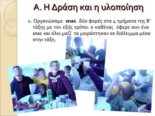 Α. Η Δράση και η υλοποίησηΑ. Η Δράση και η υλοποίηση
1. Οργανώσαμε snac δύο φορές στα 4 τμήματα της Β’
τάξης με τον εξής τρόπο: ο καθένας έφερε συν ένα
snac και όλοι μαζί τα μοιράστηκαν σε διάλειμμα μέσα
στην τάξη.
 