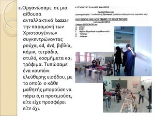 2.Οργανώσαμε σε μια
αίθουσα
ανταλλακτικό bazaar
την παραμονή των
Χριστουγέννων
συγκεντρώνοντας
ρούχα, cd, dvd, βιβλία,
κόμικ, τετράδια,
στυλό, κοσμήματα και
τρόφιμα. Τυπώσαμε
ένα κουπόνι
ελεύθερης εισόδου, με
το οποίο ο κάθε
μαθητής μπορούσε να
πάρει ό,τι προτιμούσε,
είτε είχε προσφέρει
είτε όχι.
 