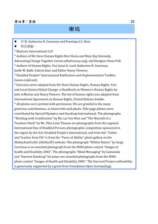 µµµ£YԴYԴYԴYԴ 23232323
xIxIxIxI
: Katherine N. Guernsey and Penelope J.S. Stein
؄ex
* BlueLaw International LLP.
* Authors of We Have Human Rights Bret Hesla and Mary Kay Kennedy,
Advocating Change Together (www.selfadvocacy.org), and Designer Donn Poll.
* Authors of Human Rights. Yes! Janet E. Lord, Katherine N. Guernsey,
Joelle M. Balfe, Valerie Karr and Editor Nancy Flowers.
* Disabled Peoples International Ratification and Implementation Toolkits
(www.icrpd.net).
* Exercises were adapted from We Have Human Rights, Human Rights. Yes!,
and Local Action/Global Change: a Handbook on Womens Human Rights by
Julie A.Mertus and Nancy Flowers. The list of human rights was adapted from
International Agreement on Human Rights, United Nations Enable.
* All photos were printed with permission. We are grateful to the many
generous contributions, as listed with each photo. Title page photos were
contributed by Special Olympics and Handicap International. The photographs
Working with Gratification by Ms. Lai Yau Wan and The Warmth of a
Teachers Hand by Mr. Thoi Lunn Thauan are photographs from the regional
International Day of Disabled Persons photographic competition sponsored in
the region by the ILO, Disabled Peoples International, and Irish Aid. Father
and Teacher from Fiji is from the Faces of Ability photo gallery on the
AbilityAsiaPacific (AbilityAP) website. The photograph Within Nature by Serge
Corrieras is an awarded photograph from the WHO photo contest Images of
health and Disability 2002. The photographs Blind Messaging by Castaneda
and Harvest Handicap by Joiner are awarded photographs from the WHO
photo contest Images of Health and Disability 2005. The Harvard Project onDisability
is generously supported by a grant from Foundation Open Society(Zug).
 