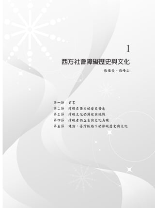 1
西方社會障礙歷史與文化
張恆豪、蘇峰山
第一節　前言
第二節　障礙在西方的歷史發展
第三節　障礙文化的興起與挑戰
第四節　障礙者的正名與文化再現
第五節　結論：臺灣脈絡下的障礙歷史與文化
 