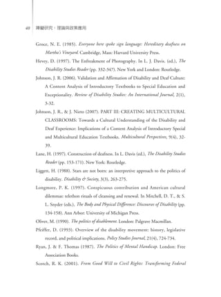 ϵKоՓcߑ40
Groce, N. E. (1985). Everyone here spoke sign language: Hereditary deafness on
Marthas Vineyard. Cambridge, Mass: Harvard University Press.
Hevey, D. (1997). The Enfreakment of Photography. In L. J. Davis. (ed.), The
Disability Studies Reader (pp. 332-347). New York and London: Routledge.
Johnson, J. R. (2006). Validation and Affirmation of Disability and Deaf Culture:
A Content Analysis of Introductory Textbooks to Special Education and
Exceptionality. Review of Disability Studies: An International Journal, 2(1),
3-32.
Johnson, J. R., & J. Nieto (2007). PART III: CREATING MULTICULTURAL
CLASSROOMS: Towards a Cultural Understanding of the Disability and
Deaf Experience: Implications of a Content Analysis of Introductory Special
and Multicultural Education Textbooks. Multicultural Perspectives, 9(4), 32-
39.
Lane, H. (1997). Construction of deafness. In L. Davis (ed.), The Disability Studies
Reader (pp. 153-171). New York: Routledge.
Liggett, H. (1988). Stars are not born: an interpretive approach to the politics of
disability. Disability & Society, 3(3), 263-275.
Longmore, P. K. (1997). Conspicuous contribution and American cultural
dilemmas: telethon rituals of cleansing and renewal. In Mitchell, D. T., & S.
L. Snyder (eds.), The Body and Physical Difference: Discourses of Disability (pp.
134-158). Ann Arbor: University of Michigan Press.
Oliver, M. (1990). The politics of disablement. London: Palgrave Macmillan.
Pfeiffer, D. (1993). Overview of the disability movement: history, legislative
record, and political implications. Policy Studies Journal, 21(4), 724-734.
Ryan, J. & F. Thomas (1987). The Politics of Mental Handicap. London: Free
Association Books.
Scotch, R. K. (2001). From Good Will to Civil Rights: Transforming Federal
 
