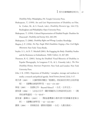 ϰvʷĻ 411
Disability Policy. Philadelphia, PA: Temple University Press.
Shakespeare, T, (1999). Art and Lies? Representations of Disability on Film.
In Corker, M., & S. French. (eds.), Disability Discourse (pp. 164-172).
Buckingham and Philadelphia: Open University Press.
Shakespeare, T. (1994). Cultural Representation of Disabled People: Dustbins for
Disavowal?. Disability and Society, 9(3), 283-299.
Shakespeare, T. (2006). Disability Rights and Wrongs. London: Routledge.
Shapiro, J. P. (1994). No Pity: People With Disabilities Forging a New Civil Rights
Movement. New York: Times Books.
Snyder, S. L., & D. T. Mitchell (2001). Re-Engaging the Body: Disability Studies
and the Resistance to Embodiment. Public Culture, 13, 367-389.
Thomson, R. G. (2001). Seeing the Disabled: Visual Rhetorics of Disability in
Popular Photography. In Longmore P. K., & L. Umansky (eds.), The New
Disability History: American Perspectives. New York and London: New York
University Press.
Zola, I. K. (1985). Depictions of Disabilitymetaphor, message and medium in
media: a research and political agenda. Social Science Journal, 22(4), 5-17.
壨2005W߰BԺ^סcĸM
̡_W4(1)131-168
2005o֮⣺Beyond SilencęĻ
a2006ҲPϵKcJͬķ˼
WͨӍ7103-07
aKɽ2009_С̿ƕеϵK
_W42143-188
b2004bLLbؑ䛡̨Ÿ硣
 