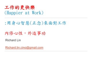 工作的更快樂
(Happier at Work)
:用身心智慧(正念)來面對工作
內修心性，外造事功
Richard Lin
Richard.lin.cino@gmail.com
 