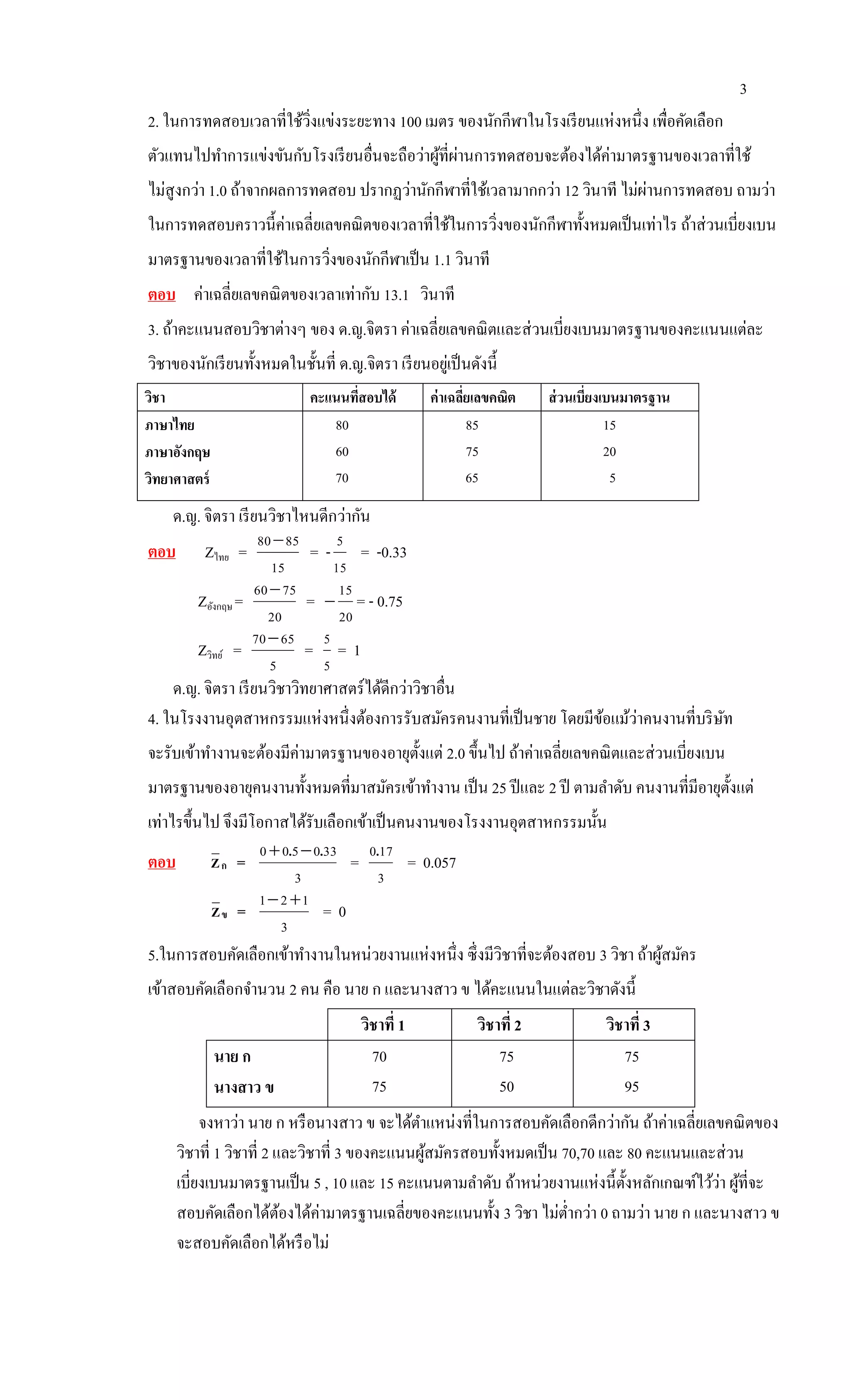 3
2. ในการทดสอบเวลาที่ใช้วิ่งแข่งระยะทาง 100 เมตร ของนักกีฬาในโรงเรียนแห่งหนึ่ง เพื่อคัดเลือก
ตัวแทนไปทาการแข่งขันกับโรงเรียนอื่นจะถือว่าผู้ที่ผ่านการทดสอบจะต้องได้ค่ามาตรฐานของเวลาที่ใช้
ไม่สูงกว่า 1.0 ถ้าจากผลการทดสอบ ปรากฏว่านักกีฬาที่ใช้เวลามากกว่า 12 วินาที ไม่ผ่านการทดสอบ ถามว่า
ในการทดสอบคราวนี้ค่าเฉลี่ยเลขคณิตของเวลาที่ใช้ในการวิ่งของนักกีฬาทั้งหมดเป็นเท่าไร ถ้าส่วนเบี่ยงเบน
มาตรฐานของเวลาที่ใช้ในการวิ่งของนักกีฬาเป็น 1.1 วินาที
ตอบ ค่าเฉลี่ยเลขคณิตของเวลาเท่ากับ 13.1 วินาที
3. ถ้าคะแนนสอบวิชาต่างๆ ของ ด.ญ.จิตรา ค่าเฉลี่ยเลขคณิตและส่วนเบี่ยงเบนมาตรฐานของคะแนนแต่ละ
วิชาของนักเรียนทั้งหมดในชั้นที่ ด.ญ.จิตรา เรียนอยู่เป็นดังนี้
วิชา คะแนนที่สอบได้ ค่าเฉลี่ยเลขคณิต ส่วนเบี่ยงเบนมาตรฐาน
ภาษาไทย
ภาษาอังกฤษ
วิทยาศาสตร์
80
60
70
85
75
65
15
20
5
ด.ญ. จิตรา เรียนวิชาไหนดีกว่ากัน
ตอบ Zไทย =
15
8580
= -
15
5
= -0.33
Zอังกฤษ =
20
7560
=
20
15
 = - 0.75
Zวิทย์ =
5
6570
=
5
5
= 1
ด.ญ. จิตรา เรียนวิชาวิทยาศาสตร์ได้ดีกว่าวิชาอื่น
4. ในโรงงานอุตสาหกรรมแห่งหนึ่งต้องการรับสมัครคนงานที่เป็นชาย โดยมีข้อแม้ว่าคนงานที่บริษัท
จะรับเข้าทางานจะต้องมีค่ามาตรฐานของอายุตั้งแต่ 2.0 ขึ้นไป ถ้าค่าเฉลี่ยเลขคณิตและส่วนเบี่ยงเบน
มาตรฐานของอายุคนงานทั้งหมดที่มาสมัครเข้าทางาน เป็น 25 ปีและ 2 ปี ตามลาดับ คนงานที่มีอายุตั้งแต่
เท่าไรขึ้นไป จึงมีโอกาสได้รับเลือกเข้าเป็นคนงานของโรงงานอุตสาหกรรมนั้น
ตอบ กZ =
3
330500 .. 
=
3
170.
= 0.057
ขZ =
3
121 
= 0
5.ในการสอบคัดเลือกเข้าทางานในหน่วยงานแห่งหนึ่ง ซึ่งมีวิชาที่จะต้องสอบ 3 วิชา ถ้าผู้สมัคร
เข้าสอบคัดเลือกจานวน 2 คน คือ นาย ก และนางสาว ข ได้คะแนนในแต่ละวิชาดังนี้
วิชาที่ 1 วิชาที่ 2 วิชาที่ 3
นาย ก
นางสาว ข
70
75
75
50
75
95
จงหาว่า นาย ก หรือนางสาว ข จะได้ตาแหน่งที่ในการสอบคัดเลือกดีกว่ากัน ถ้าค่าเฉลี่ยเลขคณิตของ
วิชาที่ 1 วิชาที่ 2 และวิชาที่ 3 ของคะแนนผู้สมัครสอบทั้งหมดเป็น 70,70 และ 80 คะแนนและส่วน
เบี่ยงเบนมาตรฐานเป็น 5 , 10 และ 15 คะแนนตามลาดับ ถ้าหน่วยงานแห่งนี้ตั้งหลักเกณฑ์ไว้ว่า ผู้ที่จะ
สอบคัดเลือกได้ต้องได้ค่ามาตรฐานเฉลี่ยของคะแนนทั้ง 3 วิชา ไม่ต่ากว่า 0 ถามว่า นาย ก และนางสาว ข
จะสอบคัดเลือกได้หรือไม่
 