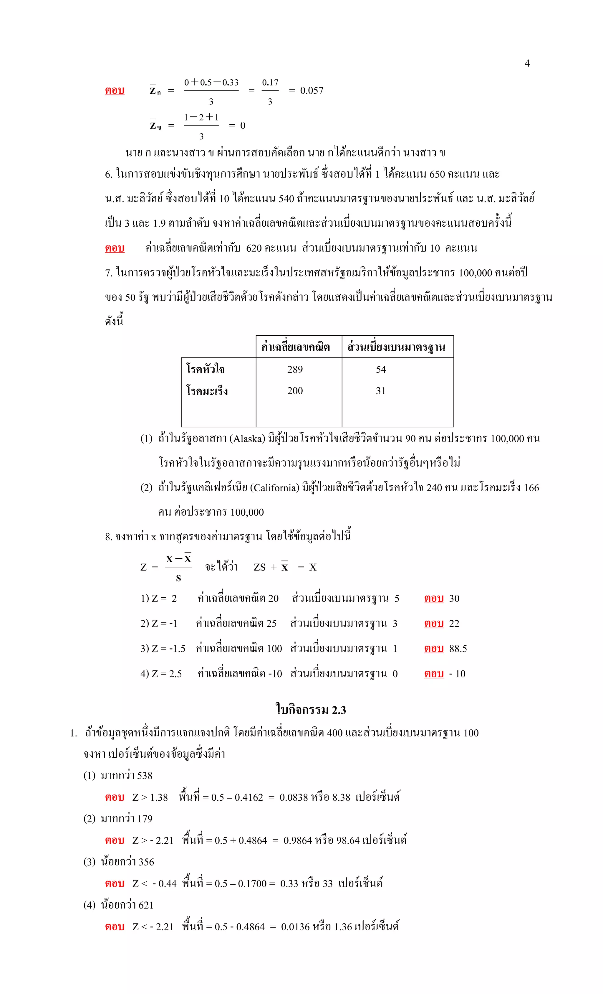 4
ตอบ กZ =
3
330500 .. 
=
3
170.
= 0.057
ขZ =
3
121 
= 0
นาย ก และนางสาว ข ผ่านการสอบคัดเลือก นาย กได้คะแนนดีกว่า นางสาว ข
6. ในการสอบแข่งขันชิงทุนการศึกษา นายประพันธ์ ซึ่งสอบได้ที่ 1 ได้คะแนน 650 คะแนน และ
น.ส. มะลิวัลย์ซึ่งสอบได้ที่ 10 ได้คะแนน 540 ถ้าคะแนนมาตรฐานของนายประพันธ์ และ น.ส. มะลิวัลย์
เป็น 3 และ 1.9 ตามลาดับ จงหาค่าเฉลี่ยเลขคณิตและส่วนเบี่ยงเบนมาตรฐานของคะแนนสอบครั้งนี้
ตอบ ค่าเฉลี่ยเลขคณิตเท่ากับ 620 คะแนน ส่วนเบี่ยงเบนมาตรฐานเท่ากับ 10 คะแนน
7. ในการตรวจผู้ป่วยโรคหัวใจและมะเร็งในประเทศสหรัฐอเมริกาให้ข้อมูลประชากร 100,000 คนต่อปี
ของ 50 รัฐ พบว่ามีผู้ป่วยเสียชีวิตด้วยโรคดังกล่าว โดยแสดงเป็นค่าเฉลี่ยเลขคณิตและส่วนเบี่ยงเบนมาตรฐาน
ดังนี้
ค่าเฉลี่ยเลขคณิต ส่วนเบี่ยงเบนมาตรฐาน
โรคหัวใจ
โรคมะเร็ง
289
200
54
31
(1) ถ้าในรัฐอลาสกา (Alaska) มีผู้ป่วยโรคหัวใจเสียชีวิตจานวน 90 คน ต่อประชากร 100,000 คน
โรคหัวใจในรัฐอลาสกาจะมีความรุนแรงมากหรือน้อยกว่ารัฐอื่นๆหรือไม่
(2) ถ้าในรัฐแคลิเฟอร์เนีย (California) มีผู้ป่วยเสียชีวิตด้วยโรคหัวใจ 240 คน และโรคมะเร็ง 166
คน ต่อประชากร 100,000
8. จงหาค่า x จากสูตรของค่ามาตรฐาน โดยใช้ข้อมูลต่อไปนี้
Z =
S
XX 
จะได้ว่า ZS + X = X
1) Z = 2 ค่าเฉลี่ยเลขคณิต 20 ส่วนเบี่ยงเบนมาตรฐาน 5 ตอบ 30
2) Z = -1 ค่าเฉลี่ยเลขคณิต 25 ส่วนเบี่ยงเบนมาตรฐาน 3 ตอบ 22
3) Z = -1.5 ค่าเฉลี่ยเลขคณิต 100 ส่วนเบี่ยงเบนมาตรฐาน 1 ตอบ 88.5
4) Z = 2.5 ค่าเฉลี่ยเลขคณิต -10 ส่วนเบี่ยงเบนมาตรฐาน 0 ตอบ - 10
ใบกิจกรรม 2.3
1. ถ้าข้อมูลชุดหนึ่งมีการแจกแจงปกติ โดยมีค่าเฉลี่ยเลขคณิต 400 และส่วนเบี่ยงเบนมาตรฐาน 100
จงหา เปอร์เซ็นต์ของข้อมูลซึ่งมีค่า
(1) มากกว่า 538
ตอบ Z > 1.38 พื้นที่ = 0.5 – 0.4162 = 0.0838 หรือ 8.38 เปอร์เซ็นต์
(2) มากกว่า 179
ตอบ Z > - 2.21 พื้นที่ = 0.5 + 0.4864 = 0.9864 หรือ 98.64 เปอร์เซ็นต์
(3) น้อยกว่า 356
ตอบ Z < - 0.44 พื้นที่ = 0.5 – 0.1700 = 0.33 หรือ 33 เปอร์เซ็นต์
(4) น้อยกว่า 621
ตอบ Z < - 2.21 พื้นที่ = 0.5 - 0.4864 = 0.0136 หรือ 1.36 เปอร์เซ็นต์
 