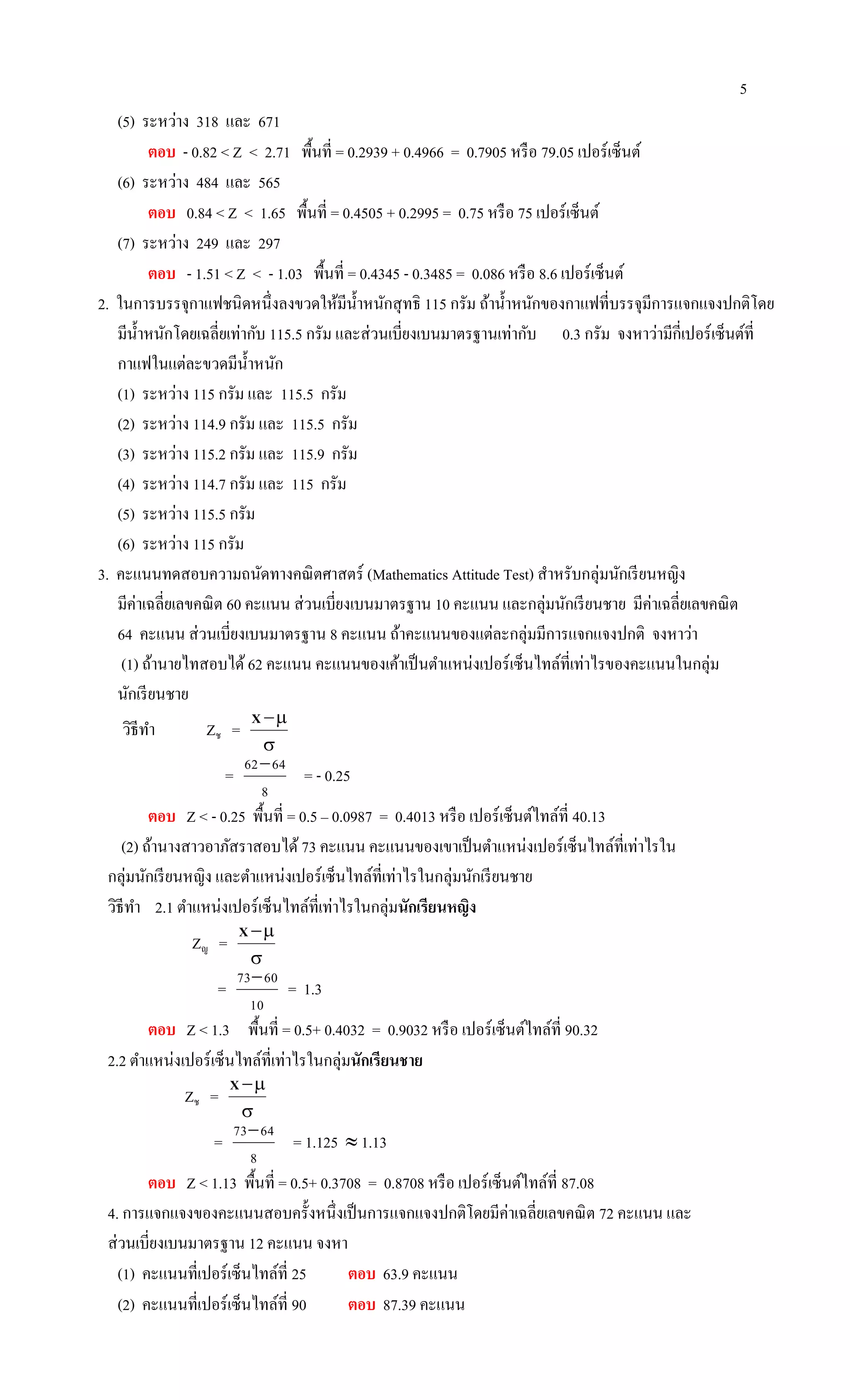 5
(5) ระหว่าง 318 และ 671
ตอบ - 0.82 < Z < 2.71 พื้นที่ = 0.2939 + 0.4966 = 0.7905 หรือ 79.05 เปอร์เซ็นต์
(6) ระหว่าง 484 และ 565
ตอบ 0.84 < Z < 1.65 พื้นที่ = 0.4505 + 0.2995 = 0.75 หรือ 75 เปอร์เซ็นต์
(7) ระหว่าง 249 และ 297
ตอบ - 1.51 < Z < - 1.03 พื้นที่ = 0.4345 - 0.3485 = 0.086 หรือ 8.6 เปอร์เซ็นต์
2. ในการบรรจุกาแฟชนิดหนึ่งลงขวดให้มีน้าหนักสุทธิ 115 กรัม ถ้าน้าหนักของกาแฟที่บรรจุมีการแจกแจงปกติโดย
มีน้าหนักโดยเฉลี่ยเท่ากับ 115.5 กรัม และส่วนเบี่ยงเบนมาตรฐานเท่ากับ 0.3 กรัม จงหาว่ามีกี่เปอร์เซ็นต์ที่
กาแฟในแต่ละขวดมีน้าหนัก
(1) ระหว่าง 115 กรัม และ 115.5 กรัม
(2) ระหว่าง 114.9 กรัม และ 115.5 กรัม
(3) ระหว่าง 115.2 กรัม และ 115.9 กรัม
(4) ระหว่าง 114.7 กรัม และ 115 กรัม
(5) ระหว่าง 115.5 กรัม
(6) ระหว่าง 115 กรัม
3. คะแนนทดสอบความถนัดทางคณิตศาสตร์ (Mathematics Attitude Test) สาหรับกลุ่มนักเรียนหญิง
มีค่าเฉลี่ยเลขคณิต 60 คะแนน ส่วนเบี่ยงเบนมาตรฐาน 10 คะแนน และกลุ่มนักเรียนชาย มีค่าเฉลี่ยเลขคณิต
64 คะแนน ส่วนเบี่ยงเบนมาตรฐาน 8 คะแนน ถ้าคะแนนของแต่ละกลุ่มมีการแจกแจงปกติ จงหาว่า
(1) ถ้านายไทสอบได้62 คะแนน คะแนนของเค้าเป็นตาแหน่งเปอร์เซ็นไทล์ที่เท่าไรของคะแนนในกลุ่ม
นักเรียนชาย
วิธีทา Zช =

X
=
8
6462
= - 0.25
ตอบ Z < - 0.25 พื้นที่ = 0.5 – 0.0987 = 0.4013 หรือ เปอร์เซ็นต์ไทล์ที่ 40.13
(2) ถ้านางสาวอาภัสราสอบได้ 73 คะแนน คะแนนของเขาเป็นตาแหน่งเปอร์เซ็นไทล์ที่เท่าไรใน
กลุ่มนักเรียนหญิง และตาแหน่งเปอร์เซ็นไทล์ที่เท่าไรในกลุ่มนักเรียนชาย
วิธีทา 2.1 ตาแหน่งเปอร์เซ็นไทล์ที่เท่าไรในกลุ่มนักเรียนหญิง
Zญ =

X
=
10
6073
= 1.3
ตอบ Z < 1.3 พื้นที่ = 0.5+ 0.4032 = 0.9032 หรือ เปอร์เซ็นต์ไทล์ที่ 90.32
2.2 ตาแหน่งเปอร์เซ็นไทล์ที่เท่าไรในกลุ่มนักเรียนชาย
Zช =

X
=
8
6473
= 1.125  1.13
ตอบ Z < 1.13 พื้นที่ = 0.5+ 0.3708 = 0.8708 หรือ เปอร์เซ็นต์ไทล์ที่ 87.08
4. การแจกแจงของคะแนนสอบครั้งหนึ่งเป็นการแจกแจงปกติโดยมีค่าเฉลี่ยเลขคณิต 72 คะแนน และ
ส่วนเบี่ยงเบนมาตรฐาน 12 คะแนน จงหา
(1) คะแนนที่เปอร์เซ็นไทล์ที่ 25 ตอบ 63.9 คะแนน
(2) คะแนนที่เปอร์เซ็นไทล์ที่ 90 ตอบ 87.39 คะแนน
 