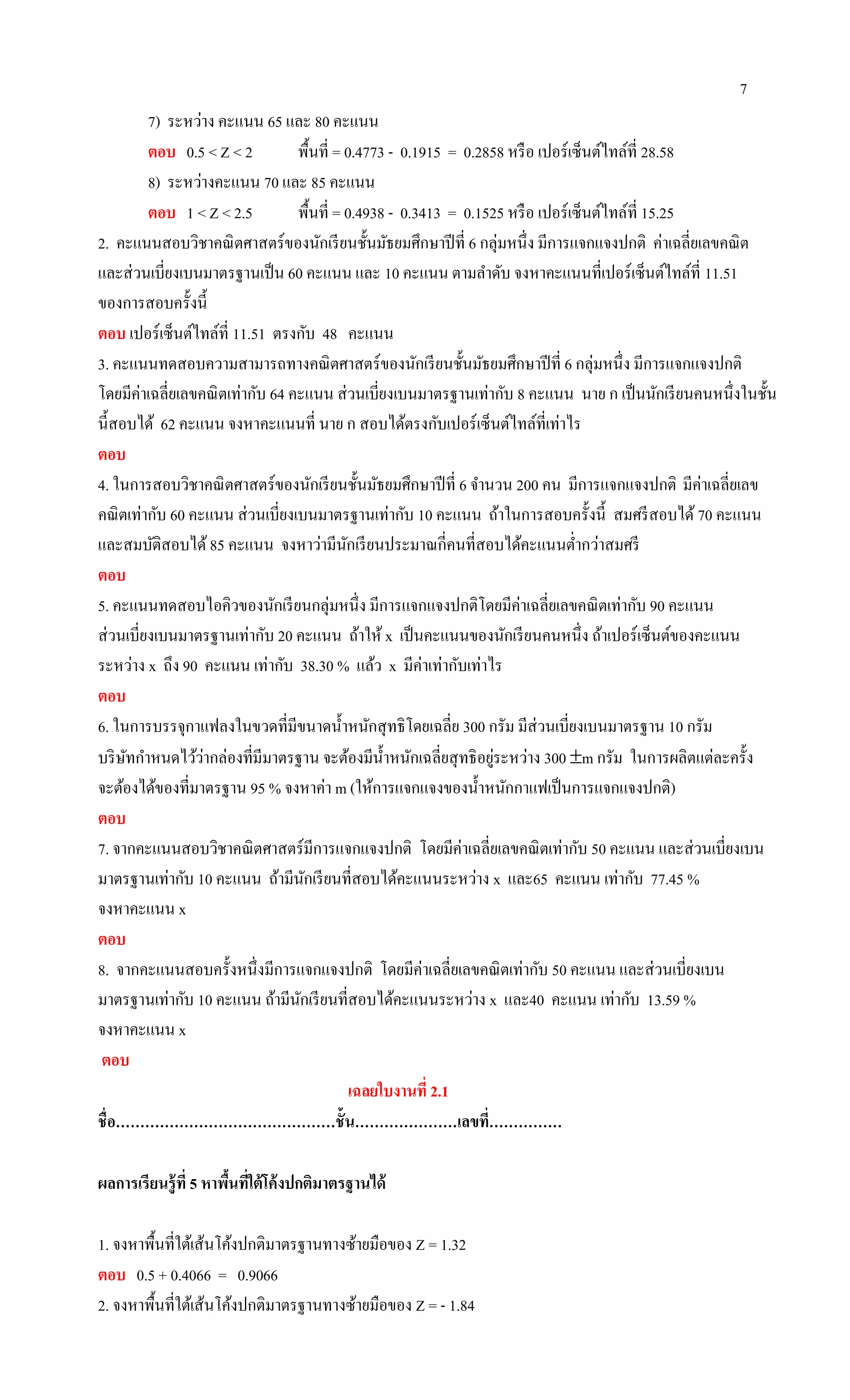 7
7) ระหว่าง คะแนน 65 และ 80 คะแนน
ตอบ 0.5 < Z < 2 พื้นที่ = 0.4773 - 0.1915 = 0.2858 หรือ เปอร์เซ็นต์ไทล์ที่ 28.58
8) ระหว่างคะแนน 70 และ 85 คะแนน
ตอบ 1 < Z < 2.5 พื้นที่ = 0.4938 - 0.3413 = 0.1525 หรือ เปอร์เซ็นต์ไทล์ที่ 15.25
2. คะแนนสอบวิชาคณิตศาสตร์ของนักเรียนชั้นมัธยมศึกษาปีที่ 6 กลุ่มหนึ่ง มีการแจกแจงปกติ ค่าเฉลี่ยเลขคณิต
และส่วนเบี่ยงเบนมาตรฐานเป็น 60 คะแนน และ 10 คะแนน ตามลาดับ จงหาคะแนนที่เปอร์เซ็นต์ไทล์ที่ 11.51
ของการสอบครั้งนี้
ตอบ เปอร์เซ็นต์ไทล์ที่ 11.51 ตรงกับ 48 คะแนน
3. คะแนนทดสอบความสามารถทางคณิตศาสตร์ของนักเรียนชั้นมัธยมศึกษาปีที่ 6 กลุ่มหนึ่ง มีการแจกแจงปกติ
โดยมีค่าเฉลี่ยเลขคณิตเท่ากับ 64 คะแนน ส่วนเบี่ยงเบนมาตรฐานเท่ากับ 8 คะแนน นาย ก เป็นนักเรียนคนหนึ่งในชั้น
นี้สอบได้ 62 คะแนน จงหาคะแนนที่ นาย ก สอบได้ตรงกับเปอร์เซ็นต์ไทล์ที่เท่าไร
ตอบ
4. ในการสอบวิชาคณิตศาสตร์ของนักเรียนชั้นมัธยมศึกษาปีที่ 6 จานวน 200 คน มีการแจกแจงปกติ มีค่าเฉลี่ยเลข
คณิตเท่ากับ 60 คะแนน ส่วนเบี่ยงเบนมาตรฐานเท่ากับ 10 คะแนน ถ้าในการสอบครั้งนี้ สมศรีสอบได้ 70 คะแนน
และสมบัติสอบได้85 คะแนน จงหาว่ามีนักเรียนประมาณกี่คนที่สอบได้คะแนนต่ากว่าสมศรี
ตอบ
5. คะแนนทดสอบไอคิวของนักเรียนกลุ่มหนึ่ง มีการแจกแจงปกติโดยมีค่าเฉลี่ยเลขคณิตเท่ากับ 90 คะแนน
ส่วนเบี่ยงเบนมาตรฐานเท่ากับ 20 คะแนน ถ้าให้ x เป็นคะแนนของนักเรียนคนหนึ่ง ถ้าเปอร์เซ็นต์ของคะแนน
ระหว่าง x ถึง 90 คะแนน เท่ากับ 38.30 % แล้ว x มีค่าเท่ากับเท่าไร
ตอบ
6. ในการบรรจุกาแฟลงในขวดที่มีขนาดน้าหนักสุทธิโดยเฉลี่ย 300 กรัม มีส่วนเบี่ยงเบนมาตรฐาน 10 กรัม
บริษัทกาหนดไว้ว่ากล่องที่มีมาตรฐาน จะต้องมีน้าหนักเฉลี่ยสุทธิอยู่ระหว่าง 300 m กรัม ในการผลิตแต่ละครั้ง
จะต้องได้ของที่มาตรฐาน 95 % จงหาค่า m (ให้การแจกแจงของน้าหนักกาแฟเป็นการแจกแจงปกติ)
ตอบ
7. จากคะแนนสอบวิชาคณิตศาสตร์มีการแจกแจงปกติ โดยมีค่าเฉลี่ยเลขคณิตเท่ากับ 50 คะแนน และส่วนเบี่ยงเบน
มาตรฐานเท่ากับ 10 คะแนน ถ้ามีนักเรียนที่สอบได้คะแนนระหว่าง x และ65 คะแนน เท่ากับ 77.45 %
จงหาคะแนน x
ตอบ
8. จากคะแนนสอบครั้งหนึ่งมีการแจกแจงปกติ โดยมีค่าเฉลี่ยเลขคณิตเท่ากับ 50 คะแนน และส่วนเบี่ยงเบน
มาตรฐานเท่ากับ 10 คะแนน ถ้ามีนักเรียนที่สอบได้คะแนนระหว่าง x และ40 คะแนน เท่ากับ 13.59 %
จงหาคะแนน x
ตอบ
เฉลยใบงานที่ 2.1
ชื่อ………………………………………ชั้น…………………เลขที่……………
ผลการเรียนรู้ที่ 5 หาพื้นที่ใต้โค้งปกติมาตรฐานได้
1. จงหาพื้นที่ใต้เส้นโค้งปกติมาตรฐานทางซ้ายมือของ Z = 1.32
ตอบ 0.5 + 0.4066 = 0.9066
2. จงหาพื้นที่ใต้เส้นโค้งปกติมาตรฐานทางซ้ายมือของ Z = - 1.84
 