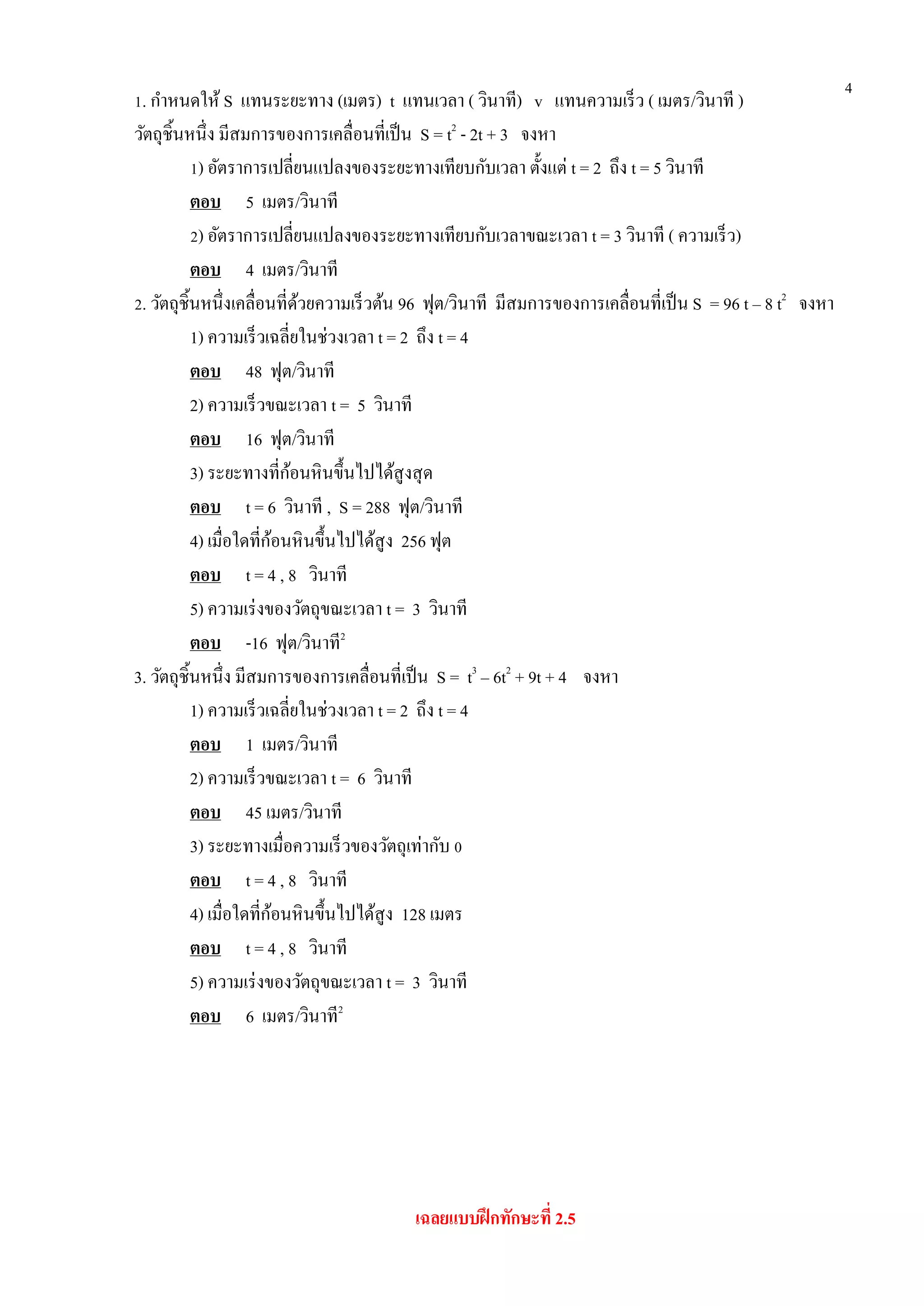 4
1. กาหนดให้ S แทนระยะทาง (เมตร) t แทนเวลา ( วินาที) v แทนความเร็ว ( เมตร/วินาที )
วัตถุชิ้นหนึ่ง มีสมการของการเคลื่อนที่เป็น S = t2
- 2t + 3 จงหา
1) อัตราการเปลี่ยนแปลงของระยะทางเทียบกับเวลา ตั้งแต่ t = 2 ถึง t = 5 วินาที
ตอบ 5 เมตร/วินาที
2) อัตราการเปลี่ยนแปลงของระยะทางเทียบกับเวลาขณะเวลา t = 3 วินาที ( ความเร็ว)
ตอบ 4 เมตร/วินาที
2. วัตถุชิ้นหนึ่งเคลื่อนที่ด้วยความเร็วต้น 96 ฟุต/วินาที มีสมการของการเคลื่อนที่เป็น S = 96 t – 8 t2
จงหา
1) ความเร็วเฉลี่ยในช่วงเวลา t = 2 ถึง t = 4
ตอบ 48 ฟุต/วินาที
2) ความเร็วขณะเวลา t = 5 วินาที
ตอบ 16 ฟุต/วินาที
3) ระยะทางที่ก้อนหินขึ้นไปได้สูงสุด
ตอบ t = 6 วินาที , S = 288 ฟุต/วินาที
4) เมื่อใดที่ก้อนหินขึ้นไปได้สูง 256 ฟุต
ตอบ t = 4 , 8 วินาที
5) ความเร่งของวัตถุขณะเวลา t = 3 วินาที
ตอบ -16 ฟุต/วินาที2
3. วัตถุชิ้นหนึ่ง มีสมการของการเคลื่อนที่เป็น S = t3
– 6t2
+ 9t + 4 จงหา
1) ความเร็วเฉลี่ยในช่วงเวลา t = 2 ถึง t = 4
ตอบ 1 เมตร/วินาที
2) ความเร็วขณะเวลา t = 6 วินาที
ตอบ 45 เมตร/วินาที
3) ระยะทางเมื่อความเร็วของวัตถุเท่ากับ 0
ตอบ t = 4 , 8 วินาที
4) เมื่อใดที่ก้อนหินขึ้นไปได้สูง 128 เมตร
ตอบ t = 4 , 8 วินาที
5) ความเร่งของวัตถุขณะเวลา t = 3 วินาที
ตอบ 6 เมตร/วินาที2
เฉลยแบบฝึกทักษะที่ 2.5
 
