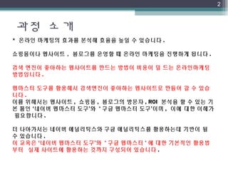 과정 소개
2
* 온라인 마케팅의 효과를 분석해 효율을 높일 수 있습니다 .
쇼핑몰이나 웹사이트 ,  블로그를 운영할 때 온라인 마케팅을 진행하게 됩니다 .
검색 엔진이 좋아하는 웹사이트를 만드는 방법이 비용이 덜 드는 온라인마케팅
방법입니다 .
웹마스터 도구를 활용해서 검색엔진이 좋아하는 웹사이트로 만들어 갈 수 있습
니다 .
이를 위해서는 웹사이트 , 쇼핑몰 , 블로그의 방문자 , ROI  분석을 할 수 있는 기
본 툴인 ‘네이버 웹마스터 도구’와  ' 구글 웹마스터 도구’이며 ,  이에 대한 이해가 
필요합니다  .
 
더 나아가서는 네이버 애널리틱스와 구글 애널리틱스를 활용하는데 기반이 될   
수 있습니다 .
이 교육은 ‘네이버 웹마스터 도구’와  ' 구글 웹마스터 ' 에 대한 기본적인 활용법 
부터  실제 사이트에 활용하는 것까지 구성되어 있습니다 .
 