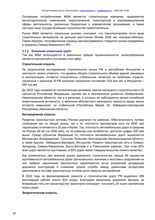 Консалтинговая группа «БизпланиКо», www.bizplan5.ru , vip@bizplan5.ru , (495) 645-18-95
37
Основными потребителями ЖБИ являются строительные компании, предприятия
металлургической, химической, энергетической, транспортной и агропромышленной
сферы деятельности, различные бюджетные и коммерческие организации, а также
частные лица, осуществляющие строительство самостоятельно.
Рынок ЖБИ является локальным рынком, учитывая, что транспортировка этого вида
строительных материалов на дальние расстояния (более 2000 км) низкорентабельна.
Таким образом, географические границы рассматриваемого товарного рынка определены
в пределах Северо-Кавказского ФО.
3.7.2 Описание клиентских групп
Так как ЖБИ используются в различных сферах промышленности, целесообразным
является рассмотреть состояние этих сфер.
Строительная отрасль
По результатам исследования строительного рынка РФ и республики Ингушетия в
частности, можно отметить, что уровень общего строительного объёма зданий, вводимых
в эксплуатацию, остаётся относительно стабильным, несмотря на проблемы отрасли,
связанные с кризисом. В РФ значение показателя составляет 424 млн м4, в Ингушетии –
264 тыс.м4.
До 2022 года сохранится положительная динамика темпов жилищного строительства в 20
субъектах Российской Федерации, причем как в экономически развитых (Кемеровская,
Нижегородская области), так и в регионах, в которых не наблюдается резких колебаний
инвестиционной активности, и величина абсолютного ежегодного прироста ввода жилья
остается невысокой, но стабильной (Республика Марий Эл, Кабардино-Балкарская
Республика, Ивановская область).
Автодорожная отрасль
Развитие транспортной системы России различно по районам. Обеспеченность путями
сообщения как по общей длине, так и по плотности (километров пути на 2000 км2
территории) отличается в 20 раз и более. Так, плотность автомобильных дорог в среднем
по России 28 км (на 2000 км2), но по районам она колеблется, достигая цифры 200 кми
выше. Среди субъектов Федерации по плотности автомобильных дорог выделяются
Московская, Владимирская, Тульская, Липецкая, Белгородская, Калининградская области,
а также Адыгея, Кабардино-Балкария, Ингушетия. Развита транспортная сеть в Северо-
Западном, Северо-Кавказском, Волго-Вятском и и Поволжском районах. При этом 20%
всех дорог являются грунтовыми, а 40% дорог имеет твердое покрытие низкого качества.
Как упоминалось при анализе рынка дорожного строительства, свыше 60 процентов
протяженности автомобильных дорог регионального значения и мостовых сооружений на
них требуют увеличения прочностных характеристик из-за ускоренной деградации
дорожных конструкций и снижения сроков службы между ремонтами вследствие
увеличения в составе транспортных потоков доли тяжелых автомобилей
В 2022 году на финансирование ремонта и строительства дорог РФ выделено 488
миллиардов рублей (около $22 млрд). Благодаря механизму дорожных фондов, за
ближайшие пять лет министерство транспорта планирует построить 24 тысяч километров
новых дорог.
Энергетическая отрасль
 