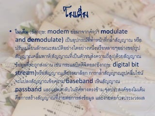 โมเด็ม
• โมเด็ม (อังกฤษ: modem ย่อมาจากคาว่า modulate
and demodulate) เป็นอุปกรณ์ที่ทาหน้าที่กล้าสัญญาณ หรือ
ปรับเปลี่ยนลักษณะสมบัติอย่างใดอย่างหนึ่งหรือหลายๆอย่างของรูป
สัญญาณคลื่นพาห์(สัญญาณที่เป็นตัวขนส่งความถี่สูง)ด้วยสัญญาณ
ข้อมูลที่จะถูกส่งผ่าน เช่น กระแสบิตดิจิตอล(อังกฤษ: digital bit
stream)หรือสัญญาณเสียงอนาล็อก การกล้าสัญญาณรูปคลื่นไซน์
จะแปลงสัญญาณข้อความ baseband เป็นสัญญาณ
passband และแปลงกลับในทิศทางตรงข้าม จุดประสงค์ของโมเด็ม
คือการสร้างสัญญาณที่ง่ายต่อการส่งข้อมูล และง่ายต่อการประมวลผล
 