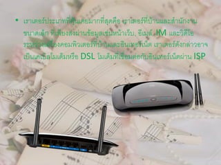 • เราเตอร์ประเภทที่คุ้นเคยมากที่สุดคือ เราเตอร์ที่บ้านและสานักงาน
ขนาดเล็ก ที่เพียงส่งผ่านข้อมูลเช่นหน้าเว็บ, อีเมล์, IM และวิดีโอ
ระหว่างเครื่องคอมพิวเตอร์ที่บ้านและอินเทอร์เน็ต เราเตอร์ดังกล่าวอาจ
เป็นเคเบิลโมเด็มหรือ DSL โมเด็มที่เชื่อมต่อกับอินเทอร์เน็ตผ่าน ISP
 