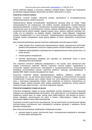 Консалтинговая группа «БизпланиКо» www.bizplan5.ru +7 (495) 645 18 95
105
метод позволяет фирме, в частности, избежать ценовой войны. Однако при следовании
за ценовым лидером фирма практически не может сама влиять на цены.
Стратегия «снятия сливок»
Стратегия «снятия сливок» (skimming pricing) заключается в последовательном
привлечении разных сегментов рынка.
Первоначально фирма устанавливает максимально высокую цену на товар. Товар
позиционируется как уникальный, для особых случаев, проводится соответствующая
рекламная кампания, и сегмент покупателей с высоким уровнем дохода, готовых платить
повышенную цену за эксклюзивность покупки, первым приобретает данный товар. Когда
начальная волна спроса спадает, фирма снижает цены, немного изменяет рекламу (так,
чтобы это не сказалось на имидже товара), привлекая, таким образом, следующий
сегмент потребителей и т.д. Суть стратегии – максимизировать краткосрочную прибыль в
условиях низкой конкуренции, когда другие фирмы не могут предложить аналогичный
товар.
Для успешной реализации данной стратегии необходимо наличие ряда условий:
 товар должен быть уникальным (принципиально новым, защищенным патентами;
уровень обслуживания и качество товара должны соответствовать высокой цене);
 издержки мелкосерийного производства на первоначальном этапе должны быть не
очень высоки;
 низкий уровень конкуренции;
 наличие финансовых резервов для рекламы на начальном этапе и роста
производства в дальнейшем.
Эта стратегия считается наиболее оправданной в том случае, если жизненный цикл
товара относительно короткий. Обычно стратегия «снятия сливок» применяется в
отношении товаров длительного пользования и высокотехнологичных. Классическим
примером использования данной стратегии является практика ценообразования в
фирмах IBM, Apple в начале восьмидесятых годов.
Стратегия позволяет фирме максимизировать прибыль, избежать ошибок при
установлении цен, так как можно рассчитывать в будущем на благосклонное отношение
потребителей к снижению цены товара. Кроме того, если обдуманно сочетать снижение
цены с некоторым упрощением товара, такое снижение не скажется отрицательно на
имидже товара. Однако высокая цена товара привлекает конкурентов, иногда аналоги
появляются уже через полгода – год после появления новинки.
Стратегия внедрения товара на рынок
Стратегия внедрения товара на рынок (penetration pricing) называется еще стратегией
прорыва или ценообразованием вытеснения. Она заключается в установлении фирмой
предельно низкой цены на товар, иногда ниже себестоимости, при выходе на рынок с
целью завоевать значительную его долю и снизить себестоимость товара за счет
реализации эффекта масштаба производства.
Стратегия считается достаточно рискованной, так как рассчитана на длительный период
(соответственно длительный срок окупаемости основных фондов) и возможно более
высокую конкуренцию.
Для успешной реализации необходимы следующие условия:
 высокая емкость рынка, эластичный спрос, потенциальная возможность экономии
на масштабах производства;
 