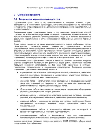 Консалтинговая группа «БизпланиКо» www.bizplan5.ru +7 (495) 645 18 95
14
3 Описание продукта
3.1 Технические характеристики продукта
Строительная сухая смесь – это приготовленный в заводских условиях, строго
дозированный в соответствии с рецептурой, набор специализированных по назначению
ингредиентов, который предназначен для выполнения определенного вида строительных
и ремонтных работ.
Современные сухие строительные смеси – это продукция, производство которой
основано на использовании наукоемких технологий, применение которой позволяет не
только значительно увеличить производительность труда, но и получить качественные
результаты, недостижимые в случае использования традиционных цементно-песчаных
смесей.
Сухие смеси, несмотря на свою многокомпонентность, имеют стабильный состав,
гарантирующий задекларированные технические характеристики, которые
обеспечиваются точной дозировкой компонентов и их эффективным перемешиванием в
специальных смесителях. Сухие строительные смеси содержат необходимые добавки
(пластифицирующие, ускорители или замедлители схватывания, воздухоудерживающие,
позволяющие работать при отрицательных температурах и др., в зависимости от условий
применения), которые улучшают технологические и эксплуатационные свойства.
Изготовление сухих строительных смесей в заводских условиях позволяет получать
широкий ассортимент композиций для различных видов работ. Технические свойства
продукции позволяют использовать их без каких-либо ограничений в жилищно-
гражданском, промышленном и специальном строительстве. Основными сферами
применения строительных сухих смесей являются:
 выравнивание стен и потолков – используются гипсовые, известковые, цементные,
цементно-известковые, санирующие и декоративные штукатурные составы, а
также монтажный клей и гипсовая шпаклевка;
 устройство полов – используются легкие закладочные и самовыравнивающиеся
смеси для оснований под покрытия, а также растворы для поверхностного
уплотнения бетонных и промышленных несущих полов;
 облицовочные работы – используются стандартные и специальные облицовочные
растворы для поверхностей, затирки для швов;
 малярные работы – используются шпаклевки (цементные, гипсовые, клеевые),
грунтовки, краски (гипсовые, известковые, цементные, цементно-известковые);
 кладочные работы – используются составы для укладки газобетонных блоков,
пазогребневых перегородок, каменной кладки, закладочные смеси для
термовкладышей;
 гидроизоляционные работы – используются составы для штукатурной и
обмазочной гидроизоляции, а также для гидрофобизации;
 теплоизоляционные работы – используются клеи для приклеивания
теплоизоляционных материалов и армирующей сетки, отделочные составы.
Целевое назначение продукции проекта соответствует ГОСТ 42280-2004 «Смеси сухие
строительные. Классификация».
 