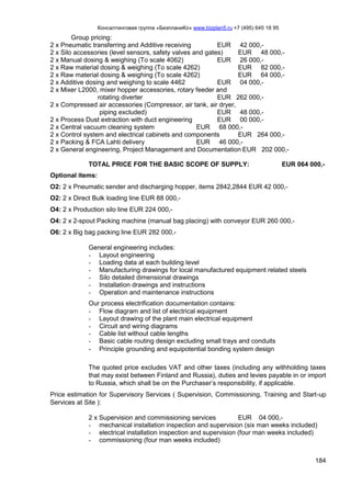 Консалтинговая группа «БизпланиКо» www.bizplan5.ru +7 (495) 645 18 95
184
Group pricing:
2 x Pneumatic transferring and Additive receiving EUR 42 000,-
2 x Silo accessories (level sensors, safety valves and gates) EUR 48 000,-
2 x Manual dosing & weighing (To scale 4062) EUR 26 000,-
2 x Raw material dosing & weighing (To scale 4262) EUR 82 000,-
2 x Raw material dosing & weighing (To scale 4262) EUR 64 000,-
2 x Additive dosing and weighing to scale 4462 EUR 04 000,-
2 x Mixer L2000, mixer hopper accessories, rotary feeder and
rotating diverter EUR 262 000,-
2 x Compressed air accessories (Compressor, air tank, air dryer,
piping excluded) EUR 48 000,-
2 x Process Dust extraction with duct engineering EUR 00 000,-
2 x Central vacuum cleaning system EUR 68 000,-
2 x Control system and electrical cabinets and components EUR 264 000,-
2 x Packing & FCA Lahti delivery EUR 46 000,-
2 x General engineering, Project Management and Documentation EUR 202 000,-
TOTAL PRICE FOR THE BASIC SCOPE OF SUPPLY: EUR 064 000,-
Optional items:
O2: 2 x Pneumatic sender and discharging hopper, items 2842,2844 EUR 42 000,-
O2: 2 x Direct Bulk loading line EUR 88 000,-
O4: 2 x Production silo line EUR 224 000,-
O4: 2 x 2-spout Packing machine (manual bag placing) with conveyor EUR 260 000,-
O6: 2 x Big bag packing line EUR 282 000,-
General engineering includes:
- Layout engineering
- Loading data at each building level
- Manufacturing drawings for local manufactured equipment related steels
- Silo detailed dimensional drawings
- Installation drawings and instructions
- Operation and maintenance instructions
Our process electrification documentation contains:
- Flow diagram and list of electrical equipment
- Layout drawing of the plant main electrical equipment
- Circuit and wiring diagrams
- Cable list without cable lengths
- Basic cable routing design excluding small trays and conduits
- Principle grounding and equipotential bonding system design
The quoted price excludes VAT and other taxes (including any withholding taxes
that may exist between Finland and Russia), duties and levies payable in or import
to Russia, which shall be on the Purchaser’s responsibility, if applicable.
Price estimation for Supervisory Services ( Supervision, Commissioning, Training and Start-up
Services at Site ):
2 x Supervision and commissioning services EUR 04 000,-
- mechanical installation inspection and supervision (six man weeks included)
- electrical installation inspection and supervision (four man weeks included)
- commissioning (four man weeks included)
 