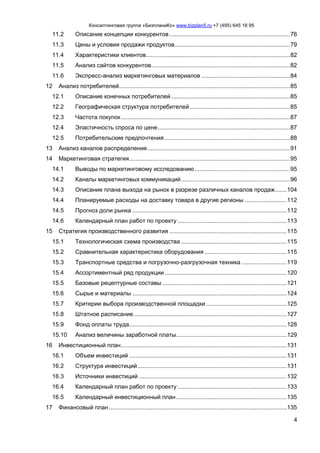 Консалтинговая группа «БизпланиКо» www.bizplan5.ru +7 (495) 645 18 95
4
11.2 Описание концепции конкурентов ........................................................................76
11.3 Цены и условия продажи продуктов.....................................................................79
11.4 Характеристики клиентов......................................................................................82
11.5 Анализ сайтов конкурентов...................................................................................82
11.6 Экспресс-анализ маркетинговых материалов .....................................................84
12 Анализ потребителей......................................................................................................85
12.1 Описание конечных потребителей.......................................................................85
12.2 Географическая структура потребителей............................................................85
12.3 Частота покупок.....................................................................................................87
12.4 Эластичность спроса по цене...............................................................................87
12.5 Потребительские предпочтения...........................................................................88
13 Анализ каналов распределения.....................................................................................91
14 Маркетинговая стратегия................................................................................................95
14.1 Выводы по маркетинговому исследованию.........................................................95
14.2 Каналы маркетинговых коммуникаций.................................................................96
14.3 Описание плана выхода на рынок в разрезе различных каналов продаж.......104
14.4 Планируемые расходы на доставку товара в другие регионы .........................112
14.5 Прогноз доли рынка ............................................................................................112
14.6 Календарный план работ по проекту .................................................................113
15 Стратегия производственного развития ......................................................................115
15.1 Технологическая схема производства ...............................................................115
15.2 Сравнительная характеристика оборудования .................................................115
15.3 Транспортные средства и погрузочно-разгрузочная техника ...........................119
15.4 Ассортиментный ряд продукции.........................................................................120
15.5 Базовые рецептурные составы ..........................................................................121
15.6 Сырье и материалы ............................................................................................124
15.7 Критерии выбора производственной площадки ................................................125
15.8 Штатное расписание ...........................................................................................127
15.9 Фонд оплаты труда..............................................................................................128
15.10 Анализ величины заработной платы..................................................................129
16 Инвестиционный план...................................................................................................131
16.1 Объем инвестиций ..............................................................................................131
16.2 Структура инвестиций.........................................................................................131
16.3 Источники инвестиций ........................................................................................132
16.4 Календарный план работ по проекту .................................................................133
16.5 Календарный инвестиционный план..................................................................135
17 Финансовый план ..........................................................................................................135
 