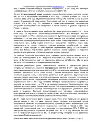 Консалтинговая группа «БизпланиКо» www.bizplan5.ru +7 (495) 645-18-95
ягод, а также категория нектаров сохраняют популярность. В 2011 году рост категории
сокосодержащих напитков в натуральном выражении достиг 9%.
Сегмент бутилированной воды российского рынка безалкогольных напитков показал
рост на 5% в натуральном выражении в 2011 году. Погодные условия 2011 года и
«высокая база» 2010 года обусловили невысокие темпы роста сегмента рынка. В целом,
сегмент бутилированной воды показал более уверенный рост в стоимостном выражении
– около 16% в 2011 году. Рост сегмента в стоимостном выражении стимулировался
растущими производственными издержками с одной стороны, и уровнем инфляции в
России – с другой.
В сегменте бутилированной воды наиболее быстрорастущей категорией в 2011 годы
была вода со вкусовыми добавками/ароматизированная. Эта категория показала
уверенный рост на 11% в натуральном выражении. Бутилированная вода со вкусовыми
добавками – это все еще достаточно новый продукт для российских потребителей.
Изначально производителями предлагалась вода только со вкусами лимона и лайма. На
сегодняшний день выбор вкусов значительно расширился. Предлагая такую воду,
производители не только стараются привлечь внимание потребителей, но также
стремятся создать продукт, соответствующий современному тренду здорового образа
жизни. Все больше потребителей уделяют внимание своему здоровью и стараются
приобретать натуральные и полезные продукты питания и напитки.
По оценкам Euromonitor International, рост розничных цен на бутилированную воду, а
также цен производителей в 2011 году был незначительным, всего на 10%. Розничные
цены на бутилированную воду не подвержены сезонным колебаниям. Обычно цена
растет на протяжении всего года умеренными темпами.
Сегментом российского рынка безалкогольных напитков с наименьшим ростом
натуральных показателей являются газированные напитки. В 2011 году российский
рынок газированных напитков вырос всего на 2% в натуральном выражении. Основной
причиной медленного роста стала погода. Средняя температура летом была на
несколько градусов ниже, а количество дождливых дней удвоилось. Другой причиной
снижения продаж некоторых категорий газированных напитков стал рост популярности
здорового образа жизни среди россиян. По оценкам Euromonitor International, наиболее
существенный рост в 2011 году показала категория низкокалорийных газированных
напитков на основе колы – на 9% в натуральном выражении. Низкокалорийная кола
добилась хорошего уровня безубыточных продаж благодаря лояльным потребителям. В
категории газированных напитков низкокалорийная кола продолжает увеличивать свою
долю в продажах. Фактором, стимулирующим рост категории низкокалорийных
газированных напитков на основе колы, является рост числа потребителей, следящих за
своим весом и стремящихся избавиться от лишних килограммов.
До 2011 года стремительно росли продажи кваса. Успех этого традиционного русского
напитка связан с тем, что квас является более полезной альтернативой другим
газированным напиткам. 2010 год был особенно удачным для кваса. Эта категория была
самой быстрорастущей в сегменте газированных напитков; в период с 2004 года
совокупный среднегодовой темп роста категории составил примерно 50%. В 2008 году
темп роста продаж кваса сохранялся на уровне 18%, а в 2009 году категория показала
рост в натуральном выражении на 5%. По свидетельству экспертов рынка, российский
рынок кваса близок к насыщению.
Для сегмента кваса можно выделить следующие сегменты рынка (по типу продукта):
 
