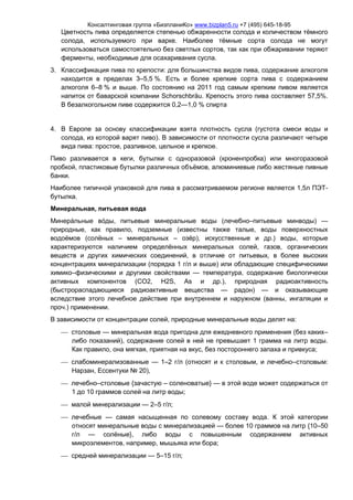 Консалтинговая группа «БизпланиКо» www.bizplan5.ru +7 (495) 645-18-95
Цветность пива определяется степенью обжаренности солода и количеством тёмного
солода, используемого при варке. Наиболее тёмные сорта солода не могут
использоваться самостоятельно без светлых сортов, так как при обжаривании теряют
ферменты, необходимые для осахаривания сусла.
3. Классификация пива по крепости: для большинства видов пива, содержание алкоголя
находится в пределах 3–5,5 %. Есть и более крепкие сорта пива с содержанием
алкоголя 6–8 % и выше. По состоянию на 2011 год самым крепким пивом является
напиток от баварской компании Schorschbräu. Крепость этого пива составляет 57,5%.
В безалкогольном пиве содержится 0,2—1,0 % спирта
4. В Европе за основу классификации взята плотность сусла (густота смеси воды и
солода, из которой варят пиво). В зависимости от плотности сусла различают четыре
вида пива: простое, разливное, цельное и крепкое.
Пиво разливается в кеги, бутылки c одноразовой (кроненпробка) или многоразовой
пробкой, пластиковые бутылки различных объёмов, алюминиевые либо жестяные пивные
банки.
Наиболее типичной упаковкой для пива в рассматриваемом регионе является 1,5л ПЭТ-
бутылка.
Минеральная, питьевая вода
Минеральные воды, питьевые минеральные воды (лечебно–питьевые минводы) —
природные, как правило, подземные (известны также талые, воды поверхностных
водоёмов (солёных – минеральных – озёр), искусственные и др.) воды, которые
характеризуются наличием определённых минеральных солей, газов, органических
веществ и других химических соединений, в отличие от питьевых, в более высоких
концентрациях минерализации (порядка 1 г/л и выше) или обладающие специфическими
химико–физическими и другими свойствами — температура, содержание биологически
активных компонентов (CO2, H2S, As и др.), природная радиоактивность
(быстрораспадающиеся радиоактивные вещества — радон) — и оказывающие
вследствие этого лечебное действие при внутреннем и наружном (ванны, ингаляции и
проч.) применении.
В зависимости от концентрации солей, природные минеральные воды делят на:
 столовые — минеральная вода пригодна для ежедневного применения (без каких–
либо показаний), содержание солей в ней не превышает 1 грамма на литр воды.
Как правило, она мягкая, приятная на вкус, без постороннего запаха и привкуса;
 слабоминерализованные — 1–2 г/л (относят и к столовым, и лечебно–столовым:
Нарзан, Ессентуки № 20),
 лечебно–столовые {зачастую – соленоватые} — в этой воде может содержаться от
1 до 10 граммов солей на литр воды;
 малой минерализации — 2–5 г/л;
 лечебные — самая насыщенная по солевому составу вода. К этой категории
относят минеральные воды с минерализацией — более 10 граммов на литр {10–50
г/л — солёные}, либо воды с повышенным содержанием активных
микроэлементов, например, мышьяка или бора;
 средней минерализации — 5–15 г/л;
 