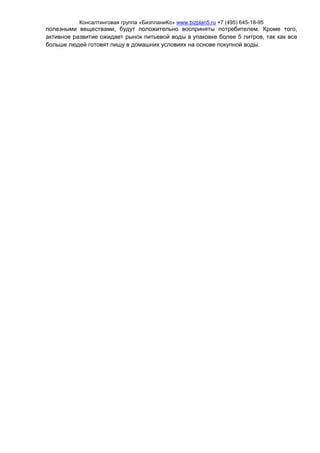 Консалтинговая группа «БизпланиКо» www.bizplan5.ru +7 (495) 645-18-95
полезными веществами, будут положительно восприняты потребителем. Кроме того,
активное развитие ожидает рынок питьевой воды в упаковке более 5 литров, так как все
больше людей готовят пищу в домашних условиях на основе покупной воды.
 