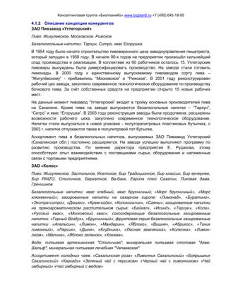 Консалтинговая группа «БизпланиКо» www.bizplan5.ru +7 (495) 645-18-95
4.1.2 Описание концепции конкурентов
ЗАО Пивзавод «Углегорский»
Пиво: Жигулевское, Московское, Рижское
Безалкогольные напитки: Тархун, Ситро, квас Егорушка
В 1954 году было начато строительство пивоваренного цеха заводоуправления пищетреста,
который запущен в 1958 году. В начале 90-х годов на предприятии произошёл сильнейший
спад производства и реализации. В коллективе из 60 работников осталось 15. Углегорские
пивовары вынуждены были диверсифицировать производство. На заводе стали готовить
лимонады. В 2000 году к единственному выпускаемому пивзаводом сорту пива –
“Жигулёвскому” - прибавились “Московское” и “Рижское”. В 2001 году реконструирован
рабочий цех завода, закуплено современное технологическое оборудование по производству
бочкового пива. За счёт собственных средств на предприятии открыто 15 новых рабочих
мест.
На данный момент пивзавод “Углегорский” входит в тройку основных производителей пива
на Сахалине. Кроме пива на заводе выпускаются безалкогольные напитки – “Тархун”,
“Ситро” и квас “Егорушка”. В 2003 году реконструкция заводы была продолжена: расширены
возможности рабочего цеха, закуплено современное технологическое оборудование.
Напитки стали выпускаться в новой упаковке - полуторалитровых пластиковых бутылках, с
2003 г. напитки отпускаются также в полулитровой пэт-бутылке.
Ассортимент пива и безалкогольных напитков, выпускаемых ЗАО Пивзавод Углегорский
(Сахалинская обл.) постоянно расширяется. На заводе успешно выполняют программу по
развитию производства. По мнению директора предприятия Е. Рудакова, этому
способствуют опыт взаимодействия с поставщиками сырья, оборудования и налаженные
связи с торговыми предприятиями.
ЗАО «Колос»
Пиво: Жигулевское, Застольное, Исетское, Бир Традиционное, Бир классик, Бир вечернее,
Бир RINZO, Столичное, Бархатное, Ва-банк, Европа плюс Сахалин, Пиковая дама,
Гречишное
Безалкогольные напитки: квас хлебный, квас брусничный; «Морс брусничный», «Морс
клюквенный»; газированные напитки на сахарном сиропе: «Лимонад», «Буратино»,
«Экстра-ситро», «Дюшес», «Крем-сода», «Колокольчик», «Саяны»; газированные напитки
на пряноароматическом растительном сырье: «Байкал», «Исинд», «Тархун», «Кола»,
«Русский квас», «Московский квас»; сокосодержащие безалкогольные газированные
напитки: «Горный Воздух», «Брусничный»; фруктовая серия безалкогольные газированные
напитки: «Апельсин», «Лимон», «Мандарин», «Яблоко», «Вишня», «Абрикос», «Тоник
лимонный», «Персик», «Дыня», «Клубника», «Лесная земляника», «Колючка», «Лимон-
лайм», «Малина», «Яблоко зеленое», «Клюква».
Вода: питьевая артезианская "Столичная", минеральная питьевая столовая "Аква-
Шельф", минеральная питьевая лечебная "Чапаевская"
Ассортимент холодных чаев: «Сахалинская роза» «Лимонник Сахалинский» «Боярышник
Сахалинский» «Каркадэ» «Зеленый чай с персиком» «Черный чай с лимонником» «Чай
имбирный» «Чай имбирный с медом»
 