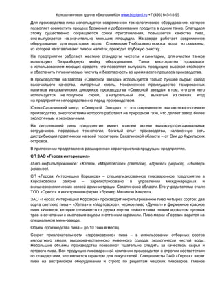 Консалтинговая группа «БизпланиКо» www.bizplan5.ru +7 (495) 645-18-95
Для производства пива используется современное технологическое оборудование, которое
позволяет совместить процесс брожения и дображивания продукта в одном танке. Благодаря
этому существенно сокращаются сроки приготовления, повышается качество пива,
оно выпускается на значительно меньших площадях. На заводе работает современное
оборудование для подготовки воды. С помощью Т-образного осмоса вода из скважины,
из которой изготавливают пиво и напитки, проходит глубокую очистку.
На предприятии работают жесткие стандарты чистоты и санитарии, для очистки танков
используют безразборную мойку оборудования. Танки многократно промывают
с использованием моющих средств, что позволяет выпускать продукцию высокой стойкости
и обеспечить гигиеническую чистоту и безопасность во время всего процесса производства.
В производстве на заводах «Северной звезды» используется только лучшее сырье: солод
высочайшего качества, импортный хмель. Несомненное преимущество газированных
напитков из сахалинских дикоросов производства «Северной звезды» в том, что для него
используется не покупной сироп, а натуральный сок, выжатый из свежих ягод
на предприятии непосредственно перед производством.
Южно-Сахалинский завод «Северной Звезды» – это современное высокотехнологичное
производство, энергосистемы которого работают на природном газе, что делает завод более
экологичным и экономичным.
На сегодняшний день предприятие имеет в своем активе высокопрофессиональных
сотрудников, передовые технологии, богатый опыт производства, налаженную сеть
дистрибьюции практически на всей территории Сахалинской области – от Охи до Курильских
островов.
В приложении представлена расширенная характеристика продукции предприятия.
СП ЗАО «Герсах интернешнл»
Пиво нефильтрованное: «Хелез», «Мартовское» (светлое), «Дункел» (черное), «Ингвер»
(красное).
СП «Герсах Интернешнл Корсаков» – специализированное пивоваренное предприятие в
Корсаковском районе – зарегистрировано в управлении международных и
внешнеэкономических связей администрации Сахалинской области. Его учредителями стали
ТОО «Ореол» и иностранная фирма «Бремер Машинэн Хандел».
ЗАО «Герсах Интернешнл Корсаков» производит нефильтрованное пиво четырех сортов: два
сорта светлого пива – «Хелез» и «Мартовское», черное пиво «Дункел» и фирменное красное
пиво «Ингвер», которое отличается от других сортов темного пива тонким ароматом луговых
трав в сочетании с хмелевым вкусом и оттенком карамели. Пиво марки «Герсах» варится на
специальном мини-заводе.
Объем производства пива – до 10 тонн в месяц.
Секрет привлекательности «герсаховского» пива – в использовании отборных сортов
импортного хмеля, высококачественного ячменного солода, экологически чистой воды.
Небольшие объемы производства позволяют тщательно следить за качеством сырья и
готового пива. Вся продукция пивоваренной компании производится в строгом соответствии
со стандартами, что является гарантом для покупателей. Специалисты ЗАО «Герсах» варят
пиво на австрийском оборудовании и строго по рецептам чешских пивоваров. Пивное
 