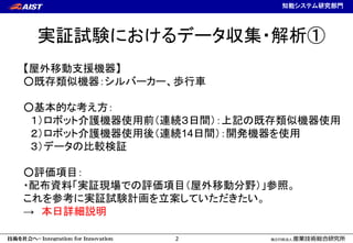 計測フロンティア研究部門
2
知能システム研究部門
実証試験におけるデータ収集・解析①
【屋外移動支援機器】
○既存類似機器：シルバーカー、歩行車
○基本的な考え方：
１）ロボット介護機器使用前（連続３日間）：上記の既存類似機器使用
２）ロボッ...