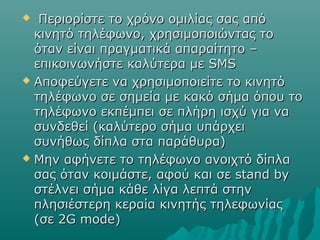  Περιορίστε το χρόνο ομιλίας σας απόΠεριορίστε το χρόνο ομιλίας σας από
κινητό τηλέφωνο, χρησιμοποιώντας τοκινητό τηλέφωνο, χρησιμοποιώντας το
όταν είναι πραγματικά απαραίτητο –όταν είναι πραγματικά απαραίτητο –
επικοινωνήστε καλύτερα με SMSεπικοινωνήστε καλύτερα με SMS
 Αποφεύγετε να χρησιμοποιείτε το κινητόΑποφεύγετε να χρησιμοποιείτε το κινητό
τηλέφωνο σε σημεία με κακό σήμα όπου τοτηλέφωνο σε σημεία με κακό σήμα όπου το
τηλέφωνο εκπέμπει σε πλήρη ισχύ για νατηλέφωνο εκπέμπει σε πλήρη ισχύ για να
συνδεθεί (καλύτερο σήμα υπάρχεισυνδεθεί (καλύτερο σήμα υπάρχει
συνήθως δίπλα στα παράθυρα)συνήθως δίπλα στα παράθυρα)
 Μην αφήνετε το τηλέφωνο ανοιχτό δίπλαΜην αφήνετε το τηλέφωνο ανοιχτό δίπλα
σας όταν κοιμάστε, αφού και σε stand byσας όταν κοιμάστε, αφού και σε stand by
στέλνει σήμα κάθε λίγα λεπτά στηνστέλνει σήμα κάθε λίγα λεπτά στην
πλησιέστερη κεραία κινητής τηλεφωνίαςπλησιέστερη κεραία κινητής τηλεφωνίας
(σε 2G mode)(σε 2G mode)
 