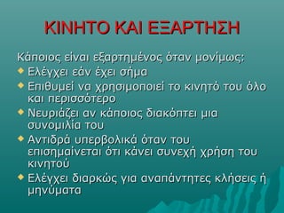 ΚΙΝΗΤΟ ΚΑΙ ΕΞΑΡΤΗΣΗΚΙΝΗΤΟ ΚΑΙ ΕΞΑΡΤΗΣΗ
Κάποιος είναι εξαρτημένος ότανΚάποιος είναι εξαρτημένος όταν μονίμωςμονίμως::
 Ελέγχει εάν έχει σήμαΕλέγχει εάν έχει σήμα
 Επιθυμεί να χρησιμοποιεί το κινητό του όλοΕπιθυμεί να χρησιμοποιεί το κινητό του όλο
και περισσότεροκαι περισσότερο
 Νευριάζει αν κάποιος διακόπτει μιαΝευριάζει αν κάποιος διακόπτει μια
συνομιλία τουσυνομιλία του
 Αντιδρά υπερβολικά όταν τουΑντιδρά υπερβολικά όταν του
επισημαίνεται ότι κάνει συνεχή χρήση τουεπισημαίνεται ότι κάνει συνεχή χρήση του
κινητούκινητού
 Ελέγχει διαρκώς για αναπάντητες κλήσεις ήΕλέγχει διαρκώς για αναπάντητες κλήσεις ή
μηνύματαμηνύματα
 