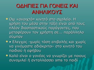 ΟΔΗΓΙΕΣ ΓΙΑ ΓΟΝΕΙΣ ΚΑΙΟΔΗΓΙΕΣ ΓΙΑ ΓΟΝΕΙΣ ΚΑΙ
ΑΝΗΛΙΚΟΥΣΑΝΗΛΙΚΟΥΣ
 Οχι «ανοιχτό» κινητό στο σχολείο. ΗΟχι «ανοιχτό» κινητό στο σχολείο. Η
χρήση του μέσα στην τάξη είναι από τουςχρήση του μέσα στην τάξη είναι από τους
πλέον διασπαστικούς παράγοντες, πουπλέον διασπαστικούς παράγοντες, που
μεταφέρουν τον χρήστη σε... παράλληλομεταφέρουν τον χρήστη σε... παράλληλο
σύμπανσύμπαν
 •• Ελεγχος -χωρίς τάση επιβολής και χωρίςΕλεγχος -χωρίς τάση επιβολής και χωρίς
να γινόμαστε αδιάκριτοι- στο κινητό τουνα γινόμαστε αδιάκριτοι- στο κινητό του
παιδιού ή εφήβουπαιδιού ή εφήβου
 Καλό είναι ο γονέας να γνωρίζει με ποιουςΚαλό είναι ο γονέας να γνωρίζει με ποιους
συνομιλεί ή ανταλλάσσει sms το παιδίσυνομιλεί ή ανταλλάσσει sms το παιδί
 