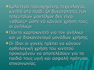  Καλύτερα παρωχημένης τεχνολογίαςΚαλύτερα παρωχημένης τεχνολογίας
κινητό στο παιδί. Οι δυνατότητες τωνκινητό στο παιδί. Οι δυνατότητες των
τελευταίων μοντέλων δεν είναιτελευταίων μοντέλων δεν είναι
«αθώες» ώστε να κάνουν χρήση τους«αθώες» ώστε να κάνουν χρήση τους
οι ανήλικοιοι ανήλικοι
 Πάντα καρτοκινητό για τον ανήλικοΠάντα καρτοκινητό για τον ανήλικο
και με διακανονισμό μονάδων χρήσηςκαι με διακανονισμό μονάδων χρήσης
 Οι ίδιοι οι γονείς πρέπει να κάνουνΟι ίδιοι οι γονείς πρέπει να κάνουν
ορθολογική χρήση του κινητούορθολογική χρήση του κινητού
προκειμένου να αποτελέσουν για ταπροκειμένου να αποτελέσουν για τα
παιδιά τους υγιή και ασφαλή πρότυπαπαιδιά τους υγιή και ασφαλή πρότυπα
επικοινωνίαςεπικοινωνίας
 