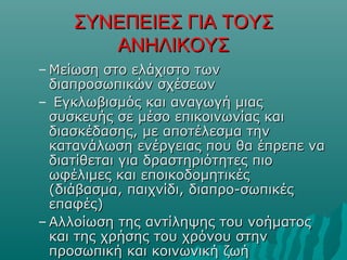 ΣΥΝΕΠΕΙΕΣ ΓΙΑ ΤΟΥΣΣΥΝΕΠΕΙΕΣ ΓΙΑ ΤΟΥΣ
ΑΝΗΛΙΚΟΥΣΑΝΗΛΙΚΟΥΣ
– Μείωση στο ελάχιστο τωνΜείωση στο ελάχιστο των
διαπροσωπικών σχέσεωνδιαπροσωπικών σχέσεων
– Εγκλωβισμός και αναγωγή μιαςΕγκλωβισμός και αναγωγή μιας
συσκευής σε μέσο επικοινωνίας καισυσκευής σε μέσο επικοινωνίας και
διασκέδασης, με αποτέλεσμα τηνδιασκέδασης, με αποτέλεσμα την
κατανάλωση ενέργειας που θα έπρεπε νακατανάλωση ενέργειας που θα έπρεπε να
διατίθεται για δραστηριότητες πιοδιατίθεται για δραστηριότητες πιο
ωφέλιμες και εποικοδομητικέςωφέλιμες και εποικοδομητικές
(διάβασμα, παιχνίδι, διαπρο-σωπικές(διάβασμα, παιχνίδι, διαπρο-σωπικές
επαφές)επαφές)
– Αλλοίωση της αντίληψης του νοήματοςΑλλοίωση της αντίληψης του νοήματος
και της χρήσης του χρόνου στηνκαι της χρήσης του χρόνου στην
προσωπική και κοινωνική ζωήπροσωπική και κοινωνική ζωή
 